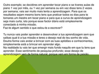 Outro exemplo; se decidires em aprender tocar piano e se tiveres aulas de
piano 1 vez por mês, ou 1 vez por semana ou em vez disso tens 2 vezes
por semana; vais ser muito mais lenta a aprendizagem. Para que os
resultados sejam mesmo bons tens que praticar todos os dias para te
tornares um mestre em tocar piano e para que a curva de aprendizagem
seja mais curta, isto porque esse factor diário está simplesmente
conectado á minha missão.
Faz-te algum sentido o que estou-te a escrever?
Tu nunca vais poder aprender e desenvolver a tua aprendizagem sem que
saibas qual é a tua missão e teres o desejo real do teu sonho de vida.
Doutra forma vais andar a brincar com as tuas aptidões e conhecimentos,
simplesmente está a brincar em aprender algo.
Na realidade tu vais ter que emergir mais fundo naquilo em que tu tens que
aprender. Esse sentimento de pesquisa profundo; esse desejo de
aprendizagem vem de forma natural, porque vem em forma de paixão.
 