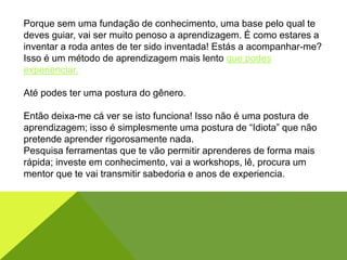 Porque sem uma fundação de conhecimento, uma base pelo qual te
deves guiar, vai ser muito penoso a aprendizagem. É como estares a
inventar a roda antes de ter sido inventada! Estás a acompanhar-me?
Isso é um método de aprendizagem mais lento que podes
experienciar.
Até podes ter uma postura do gênero.
Então deixa-me cá ver se isto funciona! Isso não é uma postura de
aprendizagem; isso é simplesmente uma postura de “Idiota” que não
pretende aprender rigorosamente nada.
Pesquisa ferramentas que te vão permitir aprenderes de forma mais
rápida; investe em conhecimento, vai a workshops, lê, procura um
mentor que te vai transmitir sabedoria e anos de experiencia.
 