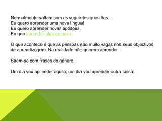 Normalmente saltam com as seguintes questões….
Eu quero aprender uma nova língua!
Eu quero aprender novas aptidões
Eu que aprender algo de novo
O que acontece é que as pessoas são muito vagas nos seus objectivos
de aprendizagem. Na realidade não querem aprender.
Saem-se com frases do género;
Um dia vou aprender aquilo; um dia vou aprender outra coisa.
 