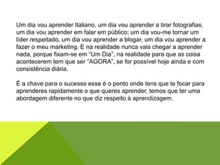 Um dia vou aprender Italiano, um dia vou aprender a tirar fotografias,
um dia vou aprender em falar em público; um dia vou-me tornar um
líder respeitado, um dia vou aprender a blogar, um dia vou aprender a
fazer o meu marketing. E na realidade nunca vais chegar a aprender
nada, porque fixam-se em “Um Dia”, na realidade para que as coisa
acontecerem tem que ser “AGORA”, se for possível hoje ainda e com
consistência diária.
É a chave para o sucesso esse é o ponto onde tens que te focar para
aprenderes rapidamente o que queres aprender, temos que ter uma
abordagem diferente no que diz respeito à aprendizagem.
 