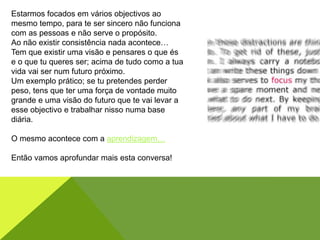 Estarmos focados em vários objectivos ao
mesmo tempo, para te ser sincero não funciona
com as pessoas e não serve o propósito.
Ao não existir consistência nada acontece…
Tem que existir uma visão e pensares o que és
e o que tu queres ser; acima de tudo como a tua
vida vai ser num futuro próximo.
Um exemplo prático; se tu pretendes perder
peso, tens que ter uma força de vontade muito
grande e uma visão do futuro que te vai levar a
esse objectivo e trabalhar nisso numa base
diária.
O mesmo acontece com a aprendizagem…
Então vamos aprofundar mais esta conversa!
 