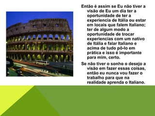 Então é assim se Eu não tiver a
visão de Eu um dia ter a
oportunidade de ter a
experiencia de Itália ou estar
em locais que falem Italiano;
ter de algum modo a
oportunidade de trocar
experiencias com um nativo
de Itália e falar Italiano e
acima de tudo pô-lo em
prática e isso é importante
para mim, certo.
Se não tiver o sonho o desejo a
visão em fazer essas coisas,
então eu nunca vou fazer o
trabalho para que na
realidade aprenda o Italiano.
 