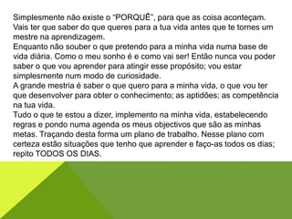 Simplesmente não existe o “PORQUÊ”, para que as coisa aconteçam.
Vais ter que saber do que queres para a tua vida antes que te tornes um
mestre na aprendizagem.
Enquanto não souber o que pretendo para a minha vida numa base de
vida diária. Como o meu sonho é e como vai ser! Então nunca vou poder
saber o que vou aprender para atingir esse propósito; vou estar
simplesmente num modo de curiosidade.
A grande mestria é saber o que quero para a minha vida, o que vou ter
que desenvolver para obter o conhecimento; as aptidões; as competência
na tua vida.
Tudo o que te estou a dizer, implemento na minha vida, estabelecendo
regras e pondo numa agenda os meus objectivos que são as minhas
metas. Traçando desta forma um plano de trabalho. Nesse plano com
certeza estão situações que tenho que aprender e faço-as todos os dias;
repito TODOS OS DIAS.
 