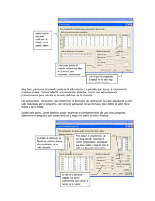 Muy bien, ya hemos procesado parte de la información. La pantalla que vemos a continuación,
contiene el valor correspondiente a la desviación estándar, misma que necesitaremos
posteriormente para calcular el tamaño definitivo de la muestra.
Las operaciones necesarias para determinar el promedio de calificación de cada estudiante ya han
sido realizadas por el programa, así como la aplicación de las fórmulas para definir el valor de la
media y de la moda.
Desde este punto, Usted también puede examinar el comportamiento de una única pregunta.
Seleccione la pregunta que desea analizar y haga clic sobre el botón Analizar.
Ingrese aquí las
respuestas
codificadas de
acuerdo con la
pantalla anterior.
Usted puede guardar en
cualquier momento sus datos
en un archivo, para
recuperarlos posteriormente.
Una vez que haya digitalizado
la totalidad de los datos haga
clic en el botón Calcular.
En la tabla de distribución de
frecuencias podemos observar
el comportamiento de los
datos agrupados.
El valor de la desviación
estándar nos servirá
posteriormente para calcular el
tamaño de la muestra.
Para analizar el comportamiento de
una única pregunta, seleccione el
número correspondiente a la pregunta
que desea analizar y haga clic sobre el
botón que lleva este mismo nombre.
 