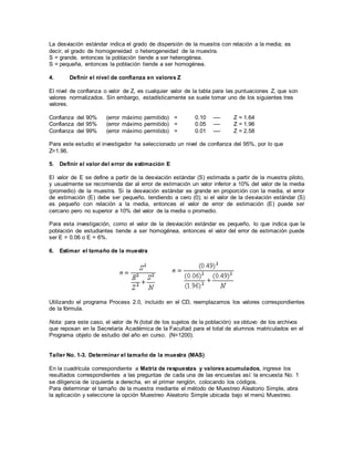 La desviación estándar indica el grado de dispersión de la muestra con relación a la media; es
decir, el grado de homogeneidad o heterogeneidad de la muestra.
S = grande, entonces la población tiende a ser heterogénea.
S = pequeña, entonces la población tiende a ser homogénea.
4. Definir el nivel de confianza en valores Z
El nivel de confianza o valor de Z, es cualquier valor de la tabla para las puntuaciones Z, que son
valores normalizados. Sin embargo, estadísticamente se suele tomar uno de los siguientes tres
valores.
Confianza del 90% (error máximo permitido) = 0.10 ---- Z = 1.64
Confianza del 95% (error máximo permitido) = 0.05 ---- Z = 1.96
Confianza del 99% (error máximo permitido) = 0.01 ---- Z = 2.58
Para este estudio el investigador ha seleccionado un nivel de confianza del 95%, por lo que
Z=1.96.
5. Definir el valor del error de estimación E
El valor de E se define a partir de la desviación estándar (S) estimada a partir de la muestra piloto,
y usualmente se recomienda dar al error de estimación un valor inferior a 10% del valor de la media
(promedio) de la muestra. Si la desviación estándar es grande en proporción con la media, el error
de estimación (E) debe ser pequeño, tendiendo a cero (0); si el valor de la desviación estándar (S)
es pequeño con relación a la media, entonces el valor de error de estimación (E) puede ser
cercano pero no superior a 10% del valor de la media o promedio.
Para esta investigación, como el valor de la desviación estándar es pequeño, lo que indica que la
población de estudiantes tiende a ser homogénea, entonces el valor del error de estimación puede
ser E = 0.06 o E = 6%.
6. Estimar el tamaño de la muestra
Utilizando el programa Process 2.0, incluido en el CD, reemplazamos los valores correspondientes
de la fórmula.
Nota: para este caso, el valor de N (total de los sujetos de la población) se obtuvo de los archivos
que reposan en la Secretaría Académica de la Facultad para el total de alumnos matriculados en el
Programa objeto de estudio del año en curso. (N=1200).
Taller No. 1-3. Determinar el tamaño de la muestra (MAS)
En la cuadrícula correspondiente a Matriz de respuestas y valores acumulados, ingrese los
resultados correspondientes a las preguntas de cada una de las encuestas así: la encuesta No. 1
se diligencia de izquierda a derecha, en el primer renglón, colocando los códigos.
Para determinar el tamaño de la muestra mediante el método de Muestreo Aleatorio Simple, abra
la aplicación y seleccione la opción Muestreo Aleatorio Simple ubicada bajo el menú Muestreo.
 