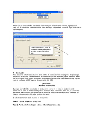 Ahora que ya tiene definidos los valores necesarios para realizar estos cálculos, ingréselos en
cada una de las casillas correspondientes. Una vez tenga completados los datos, haga clic sobre el
botón Calcular.
7. Conclusión
Para realizar el estudio de evaluación de la actitud de los estudiantes del programa de psicología
respecto a las lecturas complementarias recomendadas por los profesores de las diferentes áreas
del conocimiento de la carrera se requiere una muestra representativa de 214 estudiantes, con un
nivel de confianza del 95 % y error de estimación del 0.06
Ejercicio No. 2
Muestreo proporcional
Suponga que la Entidad encargada de la educación básica en su zona de residencia está
interesada en crear un Jardín Infantil público al servicio de la comunidad. Para ello, la funcionaria
encargada por la Entidad está interesada en estimar el tamaño de la muestra de la población de
hogares interesados en utilizar los servicios del jardín.
El cálculo del tamaño de la muestra es el siguiente:
Paso 1. Tipo de muestreo: proporcional.
Paso 2. Plantear la fórmula para estimar el tamaño de la muestra
El valor correspondiente al margen de
confiabilidad se ajusta automáticamente
de acuerdo con el nivel de confianza
dado.
 