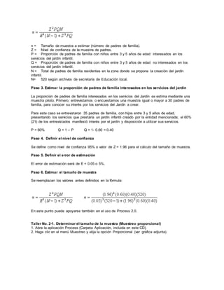 n = Tamaño de muestra a estimar (número de padres de familia).
Z = Nivel de confianza de la muestra de padres.
P = Proporción de padres de familia con niños entre 3 y 5 años de edad interesados en los
servicios del jardín infantil.
Q = Proporción de padres de familia con niños entre 3 y 5 años de edad no interesados en los
servicios del jardín infantil.
N = Total de padres de familia residentes en la zona donde se propone la creación del jardín
infantil.
N= 520 según archivos de secretaría de Educación local.
Paso 3. Estimar la proporción de padres de familia interesados en los servicios del jardín
La proporción de padres de familia interesados en los servicios del Jardín se estima mediante una
muestra piloto. Primero, entrevistamos o encuestamos una muestra igual o mayor a 30 padres de
familia, para conocer su interés por los servicios del Jardín a crear.
Para este caso se entrevistaron 35 padres de familia, con hijos entre 3 y 5 años de edad,
presentando los servicios que prestaría un jardín infantil creado por la entidad mencionada; el 60%
(21) de los entrevistados manifestó interés por el jardín y disposición a utilizar sus servicios.
P = 60% Q = 1 – P Q = 1- 0.60 = 0.40
Paso 4. Definir el nivel de confianza
Se define como nivel de confianza 95% o valor de Z = 1.96 para el cálculo del tamaño de muestra.
Paso 5. Definir el error de estimación
El error de estimación será de E = 0.05 o 5%.
Paso 6. Estimar el tamaño de muestra
Se reemplazan los valores antes definidos en la fórmula:
En este punto puede apoyarse también en el uso de Process 2.0.
Taller No. 2-1. Determinar el tamaño de la muestra (Muestreo proporcional)
1. Abra la aplicación Process (Carpeta Aplicación, incluida en este CD).
2. Haga clic en el menú Muestreo y elija la opción Proporcional (ver gráfica adjunta).
 