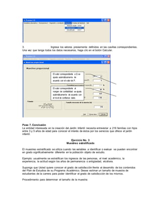 3. Ingrese los valores previamente definidos en las casillas correspondientes.
Una vez que tenga todos los datos necesarios, haga clic en el botón Calcular.
Paso 7. Conclusión
La entidad interesada en la creación del Jardín Infantil necesita entrevistar a 216 familias con hijos
entre 3 y 5 años de edad para conocer el interés de éstos por los servicios que ofrece el jardín
infantil.
Ejercicio No. 3
Muestreo estratificado
El muestreo estratificado se utiliza cuando las variables a identificar o evaluar se pueden encontrar
en grado significativamente diferente en la población objeto de estudio.
Ejemplo: usualmente se estratifican los ingresos de las personas, el nivel académico, la
experiencia, la actitud según los años de permanencia o antigüedad, etcétera.
Suponga que Usted quiere conocer el grado de satisfacción frente al desarrollo de los contenidos
del Plan de Estudios de su Programa Académico. Desea estimar un tamaño de muestra de
estudiantes de la carrera para poder identificar el grado de satisfacción de los mismos.
Procedimiento para determinar el tamaño de la muestra:
El valor correspondiente al
margen de confiabilidad se ajusta
automáticamente de acuerdo con
el nivel de confianza dado.
El valor correspondiente a Q se
ajusta automáticamente de
acuerdo con el valor de P.
 