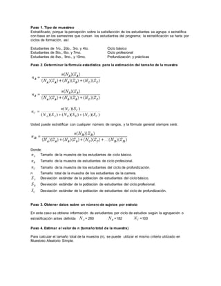 Paso 1. Tipo de muestreo
Estratificado, porque la percepción sobre la satisfacción de los estudiantes se agrupa o estratifica
con base en los semestres que cursan los estudiantes del programa; la estratificación se haría por
ciclos de formación, así:
Estudiantes de 1ro., 2do., 3ro. y 4to. Ciclo básico
Estudiantes de 5to., 6to. y 7mo. Ciclo profesional
Estudiantes de 8vo., 9no., y 10mo. Profundización y prácticas
Paso 2. Determinar la fórmula estadística para la estimación del tamaño de la muestra
))(())(())((
))((
CCBBAA
CC
C
SNSNSN
SNn
n


Usted puede estratificar con cualquier número de rangos, y la fórmula general siempre será:
Donde:
An Tamaño de la muestra de los estudiantes de ciclo básico.
Bn Tamaño de la muestra de estudiantes de ciclo profesional.
Cn Tamaño de la muestra de los estudiantes del ciclo de profundización.
n Tamaño total de la muestra de los estudiantes de la carrera.
AS Desviación estándar de la población de estudiantes del ciclo básico.
BS Desviación estándar de la población de estudiantes del ciclo profesional.
CS Desviación estándar de la población de estudiantes del ciclo de profundización.
Paso 3. Obtener datos sobre un número de sujetos por estrato
En este caso se obtiene información de estudiantes por ciclo de estudios según la agrupación o
estratificación antes definida AN = 260 BN =182 CN =100
Paso 4. Estimar el valor de n (tamaño total de la muestra)
Para calcular el tamaño total de la muestra (n), se puede utilizar el mismo criterio utilizado en
Muestreo Aleatorio Simple.
 