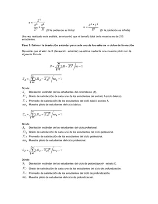 (Si la población es finita) (Si la población es infinita)
Una vez realizado este análisis, se encontró que el tamaño total de la muestra es de 215
estudiantes.
Paso 5. Estimar la desviación estándar para cada uno de los estratos o ciclos de formación
Recuerde que el valor de S (desviación estándar) se estima mediante una muestra piloto con la
siguiente fórmula:
Donde:
AS Desviación estándar de los estudiantes del ciclo básico (A).
AXi Grado de satisfacción de cada uno de los estudiantes del estrato A (ciclo básico).
AX Promedio de satisfacción de los estudiantes del ciclo básico estrato A.
Ano Muestra piloto de estudiantes del ciclo básico.
Donde:
BS Desviación estándar de los estudiantes del ciclo profesional.
BXi Grado de satisfacción de cada uno de los estudiantes del ciclo profesional.
BX Promedio de satisfacción de los estudiantes del ciclo profesional.
Bno Muestra piloto de estudiantes del ciclo profesional.
Donde:
CS Desviación estándar de los estudiantes del ciclo de profundización estrato C.
CXi Grado de satisfacción de cada uno de los estudiantes del ciclo de profundización.
CX Promedio de satisfacción de los estudiantes del ciclo de profundización.
Cno Muestra piloto de estudiantes del ciclo de profundización.
 