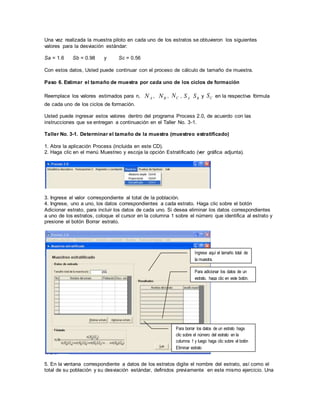 Una vez realizada la muestra piloto en cada uno de los estratos se obtuvieron los siguientes
valores para la desviación estándar:
Sa = 1.6 Sb = 0.98 y Sc = 0.56
Con estos datos, Usted puede continuar con el proceso de cálculo de tamaño de muestra.
Paso 6. Estimar el tamaño de muestra por cada uno de los ciclos de formación
Reemplace los valores estimados para n, AN , BN , CN , AS BS y CS en la respectiva fórmula
de cada uno de los ciclos de formación.
Usted puede ingresar estos valores dentro del programa Process 2.0, de acuerdo con las
instrucciones que se entregan a continuación en el Taller No. 3-1.
Taller No. 3-1. Determinar el tamaño de la muestra (muestreo estratificado)
1. Abra la aplicación Process (incluida en este CD).
2. Haga clic en el menú Muestreo y escoja la opción Estratificado (ver gráfica adjunta).
3. Ingrese el valor correspondiente al total de la población.
4. Ingrese, uno a uno, los datos correspondientes a cada estrato. Haga clic sobre el botón
Adicionar estrato, para incluir los datos de cada uno. Si desea eliminar los datos correspondientes
a uno de los estratos, coloque el cursor en la columna 1 sobre el número que identifica al estrato y
presione el botón Borrar estrato.
5. En la ventana correspondiente a datos de los estratos digite el nombre del estrato, así como el
total de su población y su desviación estándar, definidos previamente en este mismo ejercicio. Una
Ingrese aquí el tamaño total de
la muestra.
Para adicionar los datos de un
estrato, haga clic en este botón.
Para borrar los datos de un estrato haga
clic sobre el número del estrato en la
columna 1 y luego haga clic sobre el botón
Eliminar estrato
 