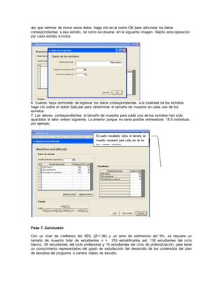 vez que termine de incluir estos datos, haga clic en el botón OK para adicionar los datos
correspondientes a ese estrato, tal como se observa en la siguiente imagen. Repita esta operación
por cada estrato a incluir.
6. Cuando haya terminado de ingresar los datos correspondientes a la totalidad de los estratos
haga clic sobre el botón Calcular para determinar el tamaño de muestra en cada uno de los
estratos.
7. Los valores correspondientes al tamaño de muestra para cada uno de los estratos han sido
ajustados al valor entero siguiente. Lo anterior porque no sería posible entrevistara 18.5 individuos,
por ejemplo.
Paso 7. Conclusión
Con un nivel de confianza del 95% (Z=1.96) y un error de estimación del 5%, se requiere un
tamaño de muestra total de estudiantes n = 216 estratificados así: 138 estudiantes del ciclo
básico, 59 estudiantes del ciclo profesional y 19 estudiantes del ciclo de profundización, para tener
un conocimiento representativo del grado de satisfacción del desarrollo de los contenidos del plan
de estudios del programa o carrera objeto de estudio.
El cuadro resultados indica en tamaño de
muestra necesario para cada uno de los
tres estratos medidos.
 