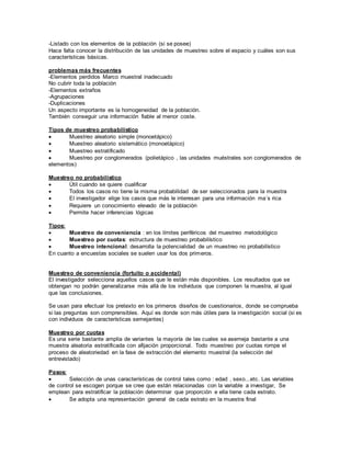 -Listado con los elementos de la población (si se posee)
Hace falta conocer la distribución de las unidades de muestreo sobre el espacio y cuáles son sus
características básicas.
problemas más frecuentes
-Elementos perdidos Marco muestral inadecuado
No cubrir toda la población
-Elementos extraños
-Agrupaciones
-Duplicaciones
Un aspecto importante es la homogeneidad de la población.
También conseguir una información fiable al menor coste.
Tipos de muestreo probabilístico
 Muestreo aleatorio simple (monoetápico)
 Muestreo aleatorio sistemático (monoetápico)
 Muestreo estratificado
 Muestreo por conglomerados (polietápico , las unidades muéstrales son conglomerados de
elementos)
Muestreo no probabilístico
 Útil cuando se quiere cualificar
 Todos los casos no tiene la misma probabilidad de ser seleccionados para la muestra
 El investigador elige los casos que más le interesan para una información ma´s rica
 Requiere un conocimiento elevado de la población
 Permite hacer inferencias lógicas
Tipos:
 Muestreo de conveniencia : en los límites periféricos del muestreo metodológico
 Muestreo por cuotas: estructura de muestreo probabilístico
 Muestreo intencional: desarrolla la potencialidad de un muestreo no probabilístico
En cuanto a encuestas sociales se suelen usar los dos primeros.
Muestreo de conveniencia (fortuito o accidental)
El investigador selecciona aquellos casos que le están más disponibles. Los resultados que se
obtengan no podrán generalizarse más allá de los individuos que componen la muestra, al igual
que las conclusiones.
Se usan para efectuar los pretexto en los primeros diseños de cuestionarios, donde se comprueba
si las preguntas son comprensibles. Aquí es donde son más útiles para la investigación social (si es
con individuos de características semejantes)
Muestreo por cuotas
Es una serie bastante amplia de variantes la mayoría de las cuales se asemeja bastante a una
muestra aleatoria estratificada con afijación proporcional. Todo muestreo por cuotas rompe el
proceso de aleatoriedad en la fase de extracción del elemento muestral (la selección del
entrevistado)
Pasos:
 Selección de unas características de control tales como : edad , sexo...etc. Las variables
de control se escogen porque se cree que están relacionadas con la variable a investigar, Se
emplean para estratificar la población determinar que proporción e ella tiene cada estrato.
 Se adopta una representación general de cada estrato en la muestra final
 