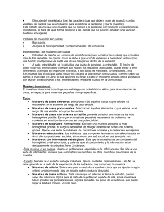  Elección del entrevistado (con las características que deben reunir de acuerdo con las
variables de control que se emplearon para estratificar al población y fijar la muestra)
Este método asume que una muestra que se parece a la población con respecto a características
importantes, lo hará de igual forma respecto a las demás que se quieren estudiar (una aunción
bastante arriesgada)
Ventajas del muestreo por cuotas
 Bajo coste.
 Asegura la heterogeneidad y proporcionalidad de la muestra
Inconvenientes del muestreo por cuotas
 Dificultad de diseñar un sistema de estratificación(para construir las cuotas) que considere
más de tres variables de control.(Esto se debe a que el nº de variables a considerar actúa como
una función multiplicativa de cada una de las categorías dentro de la variable)
 A cada entrevistador se le adjudica una cuota de personas a entrevistar. El hecho de
poder elegir los entrevistados siempre que reúnan los requisitos adecuados, puede llevar a error
(entrevistas a amigos en proporción excesiva, a las salida de mercados, universidades...etc)
Son muchas las estrategias para reducir los sesgos al seleccionar entrevistados (control sobre los
barrios a investigar xej).Una de las opciones es llevar a cabo un muestreo probabilístico polietápico
con clúster, seleccionando a los entrevistadores mediante cuotas en la última etapa.
Muestreo intencional:
El muestreo intencional constituye una estrategia no probabilística válida para la recolección de
datos, en especial para muestras pequeñas y muy específicas.
Tipos:
 Muestreo de casos extremos: seleccionar sólo aquellos casos cuyos valores se
encuentren en el extremo del rango de una variable
 Muestreo de casos poco usuales: Seleccionar aquellos elementos cuyos valores en el
rango de una variable son poco frecuentes
 Muestreo de casos con máxima variación :pretende construir una muestra los más
heterogénea posible. Esto que en muestras pequeñas representa un problema, se
convierte en este tipo de muestreo en una potencialidad
 Muestreo de subgrupos homogéneos: Escoger una muestra pequeña lo más
homogénea posible, si surge la necesidad de recoger información sobre uno o varios
grupos. Reúne una serie de individuos de condiciones sociales y experiencias semejantes
 Muestreos estructurales: Los individuos que componen la muestra son seleccionados en
virtud de sus posiciones sociales, situación en una red social, en una jerarquía...etc
 Muestreos con informantes estratégicos: Este tipo de muestreo es un compuesto del
homogéneo y del estructural, y parte de que el conocimiento y la información están
desigualmente distribuidos.Tiene 2 subtipos:
-Bola de nieve o en cadena: Usado en poblaciones especiales o de difícil acceso. Se pide a una
serie de informantes iniciales que suministren los nombres de otros miembros potenciales de la
muestra.
-Experto: Mandar a un experto escoger individuos típicos, cuidades representativas...etc.No se
debe generalizar a partir de la experiencia de los individuos que componen la muestra
 Muestreo de criterio: Selecciona para su estudio a aquellos casos que se ajustan a algún
criterio predeterminado (xej un estudio sobre conducta desviada)
 Muestreo de casos críticos: Trata casos que en relación al tema de estudio, pueden
servir de referencia lógica para el resto de la población o parte de ella, estos muestreos
hacen posible las generalizaciones lógicas derivadas del peso de la evidencia que puede
llegar a producir incluso un solo caso
 