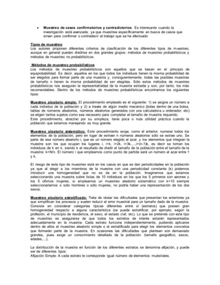  Muestreo de casos confirmatorios y contradictorios: Es interesante cuando la
investigación está avanzada; ya que muestrea específicamente en busca de casos que
sirvan para confirmar o contradecir el trabajo que se ha efectuado
Tipos de muestreo
Los autores proponen diferentes criterios de clasificación de los diferentes tipos de muestreo,
aunque en general pueden dividirse en dos grandes grupos: métodos de muestreo probabilísticos y
métodos de muestreo no probabilísticos.
Métodos de muestreo probabilísticos
Los métodos de muestreo probabilísticos son aquellos que se basan en el principio de
equiprobabilidad. Es decir, aquellos en los que todos los individuos tienen la misma probabilidad de
ser elegidos para formar parte de una muestra y, consiguientemente, todas las posibles muestras
de tamaño n tienen la misma probabilidad de ser elegidas. Sólo estos métodos de muestreo
probabilísticos nos aseguran la representatividad de la muestra extraída y son, por tanto, los más
recomendables. Dentro de los métodos de muestreo probabilísticos encontramos los siguientes
tipos:
Muestreo aleatorio simple: El procedimiento empleado es el siguiente: 1) se asigna un número a
cada individuo de la población y 2) a través de algún medio mecánico (bolas dentro de una bolsa,
tablas de números aleatorios, números aleatorios generados con una calculadora u ordenador, etc)
se eligen tantos sujetos como sea necesario para completar el tamaño de muestra requerido.
Este procedimiento, atractivo por su simpleza, tiene poca o nula utilidad práctica cuando la
población que estamos manejando es muy grande.
Muestreo aleatorio sistemático: Este procedimiento exige, como el anterior, numerar todos los
elementos de la población, pero en lugar de extraer n números aleatorios sólo se extrae uno. Se
parte de ese número aleatorio i, que es un número elegido al azar, y los elementos que integran la
muestra son los que ocupan los lugares i, i+k, i+2k, i+3k,...,i+(n-1)k, es decir se toman los
individuos de k en k, siendo k el resultado de dividir el tamaño de la población entre el tamaño de la
muestra: k=N/n. El número i que empleamos como punto de partida será un número al azar entre 1
y k.
El riesgo de este tipo de muestreo está en los casos en que se dan periodicidades en la población
ya que al elegir a los miembros de la muestra con una periodicidad constante (k) podemos
introducir una homogeneidad que no se da en la población. Imaginemos que estamos
seleccionando una muestra sobre listas de 10 individuos en los que los 5 primeros son varones y
los 5 últimos mujeres, si empleamos un muestreo aleatorio sistemático con k=10 siempre
seleccionaríamos o sólo hombres o sólo mujeres, no podría haber una representación de los dos
sexos.
Muestreo aleatorio estratificado: Trata de obviar las dificultades que presentan los anteriores ya
que simplifican los procesos y suelen reducir el error muestral para un tamaño dado de la muestra.
Consiste en considerar categorías típicas diferentes entre sí (estratos) que poseen gran
homogeneidad respecto a alguna característica (se puede estratificar, por ejemplo, según la
profesión, el municipio de residencia, el sexo, el estado civil, etc). Lo que se pretende con este tipo
de muestreo es asegurarse de que todos los estratos de interés estarán representados
adecuadamente en la muestra. Cada estrato funciona independientemente, pudiendo aplicarse
dentro de ellos el muestreo aleatorio simple o el estratificado para elegir los elementos concretos
que formarán parte de la muestra. En ocasiones las dificultades que plantean son demasiado
grandes, pues exige un conocimiento detallado de la población. (tamaño geográfico, sexos,
edades,...).
La distribución de la muestra en función de los diferentes estratos se denomina afijación, y puede
ser de diferentes tipos:
Afijación Simple: A cada estrato le corresponde igual número de elementos muéstrales.
 