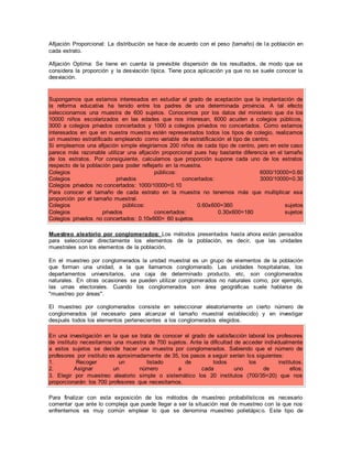 Afijación Proporcional: La distribución se hace de acuerdo con el peso (tamaño) de la población en
cada estrato.
Afijación Optima: Se tiene en cuenta la previsible dispersión de los resultados, de modo que se
considera la proporción y la desviación típica. Tiene poca aplicación ya que no se suele conocer la
desviación.
Supongamos que estamos interesados en estudiar el grado de aceptación que la implantación de
la reforma educativa ha tenido entre los padres de una determinada provincia. A tal efecto
seleccionamos una muestra de 600 sujetos. Conocemos por los datos del ministerio que de los
10000 niños escolarizados en las edades que nos interesan, 6000 acuden a colegios públicos,
3000 a colegios privados concertados y 1000 a colegios privados no concertados. Como estamos
interesados en que en nuestra muestra estén representados todos los tipos de colegio, realizamos
un muestreo estratificado empleando como variable de estratificación el tipo de centro.
Si empleamos una afijación simple elegiríamos 200 niños de cada tipo de centro, pero en este caso
parece más razonable utilizar una afijación proporcional pues hay bastante diferencia en el tamaño
de los estratos. Por consiguiente, calculamos que proporción supone cada uno de los estratos
respecto de la población para poder reflejarlo en la muestra.
Colegios públicos: 6000/10000=0.60
Colegios privados concertados: 3000/10000=0.30
Colegios privados no concertados: 1000/10000=0.10
Para conocer el tamaño de cada estrato en la muestra no tenemos más que multiplicar esa
proporción por el tamaño muestral.
Colegios públicos: 0.60x600=360 sujetos
Colegios privados concertados: 0.30x600=180 sujetos
Colegios privados no concertados: 0.10x600= 60 sujetos
Muestreo aleatorio por conglomerados: Los métodos presentados hasta ahora están pensados
para seleccionar directamente los elementos de la población, es decir, que las unidades
muestrales son los elementos de la población.
En el muestreo por conglomerados la unidad muestral es un grupo de elementos de la población
que forman una unidad, a la que llamamos conglomerado. Las unidades hospitalarias, los
departamentos universitarios, una caja de determinado producto, etc, son conglomerados
naturales. En otras ocasiones se pueden utilizar conglomerados no naturales como, por ejemplo,
las urnas electorales. Cuando los conglomerados son área geográficas suele hablarse de
"muestreo por áreas".
El muestreo por conglomerados consiste en seleccionar aleatoriamente un cierto número de
conglomerados (el necesario para alcanzar el tamaño muestral establecido) y en investigar
después todos los elementos pertenecientes a los conglomerados elegidos.
En una investigación en la que se trata de conocer el grado de satisfacción laboral los profesores
de instituto necesitamos una muestra de 700 sujetos. Ante la dificultad de acceder individualmente
a estos sujetos se decide hacer una muestra por conglomerados. Sabiendo que el número de
profesores por instituto es aproximadamente de 35, los pasos a seguir serían los siguientes:
1. Recoger un listado de todos los institutos.
2. Asignar un número a cada uno de ellos.
3. Elegir por muestreo aleatorio simple o sistemático los 20 institutos (700/35=20) que nos
proporcionarán los 700 profesores que necesitamos.
Para finalizar con esta exposición de los métodos de muestreo probabilísticos es necesario
comentar que ante lo compleja que puede llegar a ser la situación real de muestreo con la que nos
enfrentemos es muy común emplear lo que se denomina muestreo polietápico. Este tipo de
 