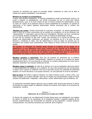 muestreo se caracteriza por operar en sucesivas etapas, empleando en cada una de ellas el
método de muestreo probabilístico más adecuado.
Métodos de muestreo no probabilísticos
A veces, para estudios exploratorios, el muestreo probabilístico resulta excesivamente costoso y se
acude a métodos no probabilísticos, aun siendo conscientes de que no sirven para realizar
generalizaciones, pues no se tiene certeza de que la muestra extraída sea representativa, ya que
no todos los sujetos de la población tienen la misma probabilidad de se elegidos. En general se
seleccionan a los sujetos siguiendo determinados criterios procurando que la muestra sea
representativa.
Muestreo por cuotas: También denominado en ocasiones "accidental". Se asienta generalmente
sobre la base de un buen conocimiento de los estratos de la población y/o de los individuos más
"representativos" o "adecuados" para los fines de la investigación. Mantiene, por tanto, semejanzas
con el muestreo aleatorio estratificado, pero no tiene el carácter de aleatoriedad de aquél.
En este tipo de muestreo se fijan unas "cuotas" que consisten en un número de individuos que
reúnen unas determinadas condiciones, por ejemplo: 20 individuos de 25 a 40 años, de sexo
femenino y residentes en Gijón. Una vez determinada la cuota se eligen los primeros que se
encuentren que cumplan esas características. Este método se utiliza mucho en las encuestas de
opinión.
Por ejemplo, la Consejería de Sanidad desea estudiar la incidencia de las drogas en la
adolescencia. Lo que deberíamos hacer sería: conocer por los informes de la Consejería de
Educación cuales son los centros más afectados por el problema, fijar un número de sujetos a
entrevistar proporcional a cada uno de los estratos (cuotas) y finalmente dejar en manos de los
responsables del trabajo de campo a que sujetos concretos se deberá entrevistar.
Muestreo opinático o intencional: Este tipo de muestreo se caracteriza por un esfuerzo
deliberado de obtener muestras "representativas" mediante la inclusión en la muestra de grupos
supuestamente típicos. Es muy frecuente su utilización en sondeos preelectorales de zonas que en
anteriores votaciones han marcado tendencias de voto.
Muestreo casual o incidental: Se trata de un proceso en el que el investigador selecciona directa
e intencionadamente los individuos de la población. El caso más frecuente de este procedimiento
el utilizar como muestra los individuos a los que se tiene fácil acceso (los profesores de universidad
emplean con mucha frecuencia a sus propios alumnos). Un caso particular es el de los voluntarios.
Bola de nieve: Se localiza a algunos individuos, los cuales conducen a otros, y estos a otros, y así
hasta conseguir una muestra suficiente. Este tipo se emplea muy frecuentemente cuando se hacen
estudios con poblaciones "marginales", delincuentes, sectas, determinados tipos de enfermos, etc.
A continuación encontrará algunos ejercicios que le pueden servir de guía para practicar el cálculo
de tamaños de muestra según los diferentes métodos de muestreo más usados en los procesos de
investigación científica.
Ejercicio 1
Estimación de un tamaño de muestra por el MAS
El director del programa de una determinada Facultad desea hacer una investigación cuyo objetivo
es evaluar la actitud de los estudiantes de la respectiva Facultad o programa respecto de las
lecturas complementarias que recomiendan los docentes de las asignaturas o núcleos temáticos
correspondientes a los distintos semestres que conforman dicho Programa.
 