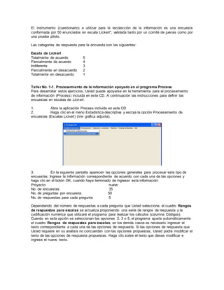 El instrumento (cuestionario) a utilizar para la recolección de la información es una encuesta
conformada por 50 enunciados en escala Lickert*, validada tanto por un comité de jueces como por
una prueba piloto.
Las categorías de respuesta para la encuesta son las siguientes:
Escala de Lickert
Totalmente de acuerdo 5
Parcialmente de acuerdo 4
Indiferente 3
Parcialmente en desacuerdo 2
Totalmente en desacuerdo 1
Taller No. 1-1. Procesamiento de la información apoyado en el programa Process
Para desarrollar estos ejercicios, Usted puede apoyarse en la herramienta para el procesamiento
de información (Process) incluida en este CD. A continuación las instrucciones para definir las
encuestas en escalas de Lickert.
1. Abra la aplicación Process incluida en este CD
2. Haga clic en el menú Estadística descriptiva y escoja la opción Procesamiento de
encuestas (Escalas Lickert) (Ver gráfica adjunta).
3. En la siguiente pantalla aparecen las opciones generales para procesar este tipo de
encuestas. Ingrese la información correspondiente de acuerdo con cada una de las opciones y
haga clic en el botón OK, cuando haya terminado de ingresar esta información:
Proyecto: nuevo
No. de encuestas: 35
No. de preguntas por encuesta: 50
No. de respuestas para cada pregunta 5
Dependiendo del número de respuestas a cada pregunta que Usted seleccione, el cuadro Rangos
de respuestas para escalas se actualiza proponiendo una serie de rangos de respuesta y la
codificación numérica que utilizará el programa para realizar los cálculos (columna Códigos).
Cuando en esta opción se seleccionan las opciones 2, 3 o 5, el programa ajusta automáticamente
el cuadro Rangos de respuestas para escalas; en los demás casos es necesario ingresar el
texto correspondiente a cada una de las opciones de respuesta. Si las opciones de respuesta que
Usted requiere en su análisis no concuerdan con las opciones propuestas, Usted podrá modificar el
texto de las opciones de respuesta propuestas. Haga clic sobre el texto que desea modificar e
ingrese el nuevo texto.
 