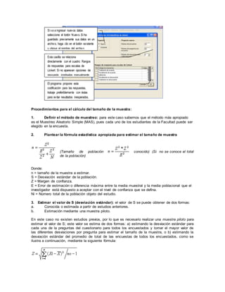 Procedimientos para el cálculo del tamaño de la muestra:
1. Definir el método de muestreo: para este caso sabemos que el método más apropiado
es el Muestreo Aleatorio Simple (MAS), pues cada uno de los estudiantes de la Facultad puede ser
elegido en la encuesta.
2. Plantear la fórmula estadística apropiada para estimar el tamaño de muestra
(Tamaño de población conocido) (Si no se conoce el total
de la población)
Donde:
n = tamaño de la muestra a estimar.
S = Desviación estándar de la población.
Z = Margen de confianza.
E = Error de estimación o diferencia máxima entre la media muestral y la media poblacional que el
investigador está dispuesto a aceptar con el nivel de confianza que se defina.
Ni = Número total de la población objeto del estudio.
3. Estimar el valor de S (desviación estándar): el valor de S se puede obtener de dos formas:
a. Conocida o estimada a partir de estudios anteriores.
b. Estimación mediante una muestra piloto.
En este caso no existen estudios previos, por lo que es necesario realizar una muestra piloto para
estimar el valor de S; este valor se estima de dos formas: a) estimando la desviación estándar para
cada una de la preguntas del cuestionario para todos los encuestados y tomar el mayor valor de
las diferentes desviaciones por pregunta para estimar el tamaño de la muestra, o b) estimando la
desviación estándar del promedio de total de las encuestas de todos los encuestados, como se
ilustra a continuación, mediante la siguiente fórmula:
Si va a ingresar nuevos datos
seleccione el botón Nuevo. Si ha
guardado previamente sus datos en un
archivo, haga clic en el botón existente
y ubique el nombre del archivo.
El programa propone esta
codificación para las respuestas,
trabaje preferiblemente con éstas
para evitar resultados inesperados.
Esta casilla se relaciona
directamente con el cuadro: Rangos
de respuestas para escalas de
Lickert. Si no aparecen opciones de
respuesta, ingréselas manualmente.
 