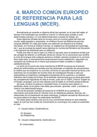4. MARCO COMÚN EUROPEO
DE REFERENCIA PARA LAS
LENGUAS (MCER).
 
 
Normalmente se necesita un diploma oficial (por ejemplo, en el caso del inglés, el
famoso First Certificate) que acredite tu nivel en un idioma para acceder a unos
determinados estudios, o a una determinada beca o puesto de trabajo, etc.
Estos diplomas oficiales tanto en Europa como en muchas partes del resto del
mundo, están basados y amparados  en el Marco Común de Referencia para las
Lenguas (MCER). En cada país existe una institución (en España es el instituto
Cervantes, en Francia el Instituto Francés, en Inglaterra la Universidad de Cambridge,
etc.)  que se encarga de expedir estos diplomas en nombre del Ministerio de Educación
y de organizar los exámenes para su obtención.
Puede que este no sea tu caso y tu meta no sea esta, pero no podemos olvidar que
las ventajas de obtener un certificado oficial son obvias: Es un documento que certifica
tu nivel de la lengua ante cualquier persona o entidad, siempre constará en tu currículo.
Pero sobre todo, a nivel personal te proporcionará mucha satisfacción, seguridad y la
sensación de confianza en sí mismo que produce el haber cumplido un objetivo
satisfactoriamente.
La razón por la que le doy tanta importancia al MCER es porque es el examen
oficial por antonomasia que acredita que has alcanzado un estándar de conocimientos;
la materia que se enseña en su currículo y la forma en que están hechos los libros y los
exámenes son el resultado de muchos años de investigación llevada a cabo por
especialistas en lingüística y pedagogía procedentes de los cuarenta y un estados
miembros del Consejo de Europa. Es el estándar internacional que se utiliza para medir
las competencias lingüísticas en todo el mundo, junto con el TOEFL (Test of  English as
a Foreign Language), que es más utilizado para el inglés en el ámbito estadounidense.
Así pues, aunque no quieras ni necesites hacer un examen para obtener un
certificado oficial, es la opción más fiable para estudiar, aprender, medir  y acreditar tu
nivel en una determinada lengua.
Otra de las grandes ventajas de basarnos en el MCER es la cantidad de
información que existe tanto en internet como en bibliotecas públicas, librerías, etc.…
relacionada con la preparación de estos exámenes. Cualquier escuela de idiomas que
se precie debería de seguir los estándares del MCER.
Por todas estas razones creo que es muy conveniente basarse en este estándar,
según el cual hay tres niveles de conocimiento en una lengua, los cuales se subdividen
en seis:
 
A - Usuario básico. Subdividido en
 
    A1 (Acceso)
    A2 (Plataforma)
 
B – Usuario independiente. Subdividido en
 
   B1 (Intermedio)
 
