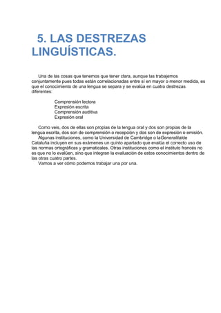  
5. LAS DESTREZAS
LINGUÍSTICAS.
 
 
 
Una de las cosas que tenemos que tener clara, aunque las trabajemos
conjuntamente pues todas están correlacionadas entre sí en mayor o menor medida, es
que el conocimiento de una lengua se separa y se evalúa en cuatro destrezas
diferentes:
 
Comprensión lectora
Expresión escrita
Comprensión auditiva
Expresión oral
 
Como veis, dos de ellas son propias de la lengua oral y dos son propias de la
lengua escrita, dos son de comprensión o recepción y dos son de expresión o emisión.
Algunas instituciones, como la Universidad de Cambridge o laGeneralitatde
Cataluña incluyen en sus exámenes un quinto apartado que evalúa el correcto uso de
las normas ortográficas y gramaticales. Otras instituciones como el instituto francés no
es que no lo evalúen, sino que integran la evaluación de estos conocimientos dentro de
las otras cuatro partes.
Vamos a ver cómo podemos trabajar una por una.
 