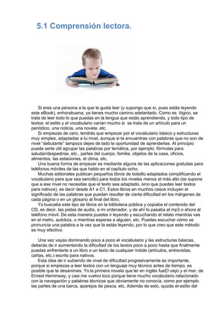 5.1 Comprensión lectora.
 
 
 
                
 
 
Si eres una persona a la que le gusta leer (y supongo que sí, pues estás leyendo
este eBook), enhorabuena, ya tienes mucho camino adelantado. Como es  lógico, se
trata de leer todo lo que puedas en la lengua que estás aprendiendo, y todo tipo de
textos: el estilo y el vocabulario varían mucho si  se trata de un artículo para un
periódico, una noticia, una novela, etc.
Si empiezas de cero, tendrás que empezar por el vocabulario básico y estructuras
muy simples, adaptadas a tu nivel, aunque si te encuentras con palabras que no son de
nivel “debutante” tampoco dejes de lado la oportunidad de aprenderlas. Al principio
puede serte útil agrupar las palabras por temática, por ejemplo: fórmulas para
saludar/despedirse, etc., partes del cuerpo, familia, objetos de la casa, oficios,
alimentos, las estaciones, el clima, etc.
Una buena forma de empezar es mediante alguna de las aplicaciones gratuitas para
teléfonos móviles de las que hablo en el capítulo ocho.
Muchas editoriales publican pequeños libros de bolsillo adaptados (simplificando el
vocabulario para que sea sencillo) para todos los niveles menos el más alto (se supone
que a ese nivel no necesitas que el texto sea adaptado, sino que puedes leer textos
para nativos), es decir desde A1 a C1. Estos libros en muchos casos incluyen el
significado de las palabras que puedan resultar de cierta dificultad en los márgenes de
cada página o en un glosario al final del libro.
Yo buscaba este tipo de libros en la biblioteca pública y copiaba el contenido del
CD, es decir, las pistas de audio, a mi ordenador, y de ahí lo pasaba al mp3 o ahora al
teléfono móvil. De esta manera puedes ir leyendo y escuchando el relato mientras vas
en el metro, autobús, o mientras esperas a alguien, etc. Puedes escuchar cómo se
pronuncia una palabra a la vez que la estás leyendo, por lo que creo que este método
es muy efectivo.
 
Una vez vayas dominando poco a poco el vocabulario y las estructuras básicas,
deberás de ir aumentando la dificultad de los textos poco a poco hasta que finalmente
puedas enfrentarte a un libro o un texto de cualquier índole (artículos, entrevistas,
cartas, etc.) escrito para nativos.
Esta idea de ir subiendo de nivel de dificultad progresivamente es importante,
porque si empiezas a leer textos con un lenguaje muy técnico antes de tiempo, es
posible que te desanimes. Yo la primera novela que leí en inglés fueEl viejo y el mar, de
Ernest Heminway, y casi me vuelvo loco porque tiene mucho vocabulario relacionado
con la navegación y palabras técnicas que obviamente no conocía, como por ejemplo
las partes de una barca, aparejos de pesca, etc. Además de esto, quizás el estilo del
 