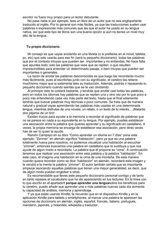 escritor no fuera muy propio para un lector debutante.
No pasa nada si por ejemplo, lees un libro de un autor que no sea angloparlante
traducido al inglés. Por lo general son más fáciles, ya que las traducciones suelen usar
palabras o expresiones más comunes que las que el autor ha usado en su lengua
nativa, así que este tipo de libros son una buena opción si aún no tienes un nivel muy
alto de la lengua.
 
 
Tu propio diccionario.
 
Mi consejo es que vayas anotando en una libreta (o si prefieres en el móvil, tableta,
pc, etc) que solo usarás para ese fin (será tu pequeño diccionario), todas las palabras
que por el contexto intuyas que pueden ser  importantes y no entiendas. No hace falta
que apuntes todo; solo las palabras que veas que se repiten, o que resulten
imprescindibles para entender un determinado pasaje, o bien intuyas que pueden ser
importantes o generales.
La razón de anotar las palabras desconocidas es que luego las recordarás mucho
más fácilmente, pues al escribirlas junto con su significado, el cerebro las retiene
muchísimo mejor que si solamente lees su traducción. Además, podrás ir repasando tu
pequeño diccionario cuando sientas que se te van olvidando.
Al principio esto te costará bastante, y tendrás que anotar casi todas las palabras,
pero en todos los idiomas hay palabras que se repiten una y otra vez por lo que poco a
poco irás entendiendo cada vez más parte del texto, hasta que al final solamente
tendrás que buscar palabras muy técnicas o poco comunes. Se trata que de manera
natural y gradual vayas aprendiendo las palabras más usadas en una determinada
lengua, mientras disfrutas de una novela, un relato, o un texto de tu interés... ¡Matarás
dos pájaros de un tiro!
Existen trucos para ayudar a la memoria a recordar el significado de palabras que
no se parece en nada a su equivalente en tu lengua. Por ejemplo, puedes establecer
una asociación entre la palabra que quieres aprender y su significado en castellano. A
veces, la propia memoria se encarga de establecer esa asociación, pero otras veces
has de ser tú quien la ayude.
Ramón Campayo en su libro “Como aprender un idioma en 7 días” pone este
ejemplo: “Zimmer” en alemán significa “habitación”, pero ya que es una palabra
totalmente nueva para nosotros, no podemos visualizar una habitación al escuchar
“zimmer”, entonces buscamos una palabra en castellano que la sustituya y que nos
ayude de algún modo a recordarla. La palabra que él propone es “cima”. A continuación
tenemos que realizar una asociación entre esta palabra y la palabra “habitación”. En
este caso, él imagina una habitación en la cima de una montaña. De esta manera
cuando quiera recordar como se dice “habitación” en alemán, recordará esta imagen y
le vendrá a la mente la palabra “zimmer”. El autor también señala que es importante
empezar asociando aquellas palabras que tienen una mayor generalidad, es decir, que
de algún modo puedan englobar a otras.
Es recomendable que lleves este pequeño diccionario personal contigo y de tanto
en tanto repases el vocabulario que ha ido apareciendo en tus lecturas. En la línea con
lo que escribí en el apartado1 porque aprender una lenguasobre los beneficios para
tu cerebro, puedo añadir que aprender una o más palabras nuevas cada día aumenta
tu capacidad de análisis, memoria y aprendizaje.
Y ya que estás usando Kindle, te recuerdo que en el dispositivo Kindle y en la
aplicación Kindle para tablets y smartphones, al marcar una palabra te aparecen las
opciones de diccionario en alemán, inglés, español, francés, italiano, portugués,
mandarín, japonés, y holandés, wikipedia y traductor.
 