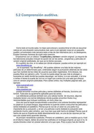  
5.2 Comprensión auditiva.
 
 
 
Como todo el mundo sabe, lo mejor para educar y acostumbrar el oído es escuchar
nativos en una situación comunicativa real, pero si por ejemplo vives en un pequeño
pueblo y el extranjero más cercano está a más de cien kilómetros de ti, no desesperes.
Existen diversas maneras de suplir esta carencia.
Empecemos con un clásico: Verpelículas y seriesen versión original. La mayoría de
los televisores actuales incluyen la opción de ver las series,  programas y películas en
versión original subtitulada, así que ya no tienes excusas.
En cuestión de cine, si no sabes por dónde empezar, puedes entrar por ejemplo en
www.filmaffinity.es
, en el apartado “top filmaffinity”. Allí puedes obtener una lista de las mejores
películas de un determinado país, ordenadas según la puntuación obtenida de los votos
que han recibido de los miles de usuarios que están registrados. Si lo deseas, las
puedes filtrar por género y año. Ya solo te queda elegir las que más te atraigan y
buscarlas en webs donde las puedas descargar, ver online, o si son actuales, ir al cine
a verlas si tienes la suerte de vivir en un lugar que cuenta con una sala que ofrezca
cine en versión original subtitulada. Para verlas online, hay múltiples páginas web, por
ejemplo
www.cuevana2.com
. En esta otra
www.cpasbien.pw
podrás encontrar muchas películas y series dobladas al francés, funciona con
torrent. Todo esto es igualmente aplicable para las series.
Las bibliotecas públicas también son una valiosa fuente  de recursos, algunas
ciudades tienen una red de bibliotecas donde puedes encontrar títulos muy
recomendables que incluyen subtítulos, en dvd y blue ray.
Una vez que te hayas acostumbrado a escuchar a tus actores favoritos representar
su papel en su propia lengua, seguramente no querrás volver a escuchar las películas y
series dobladas al castellano. Piensa que la voz de un actor es una parte muy
importante de su actuación, y al ver una película o serie doblada la actuación está
perdiendo mucho valor artístico, ¡por muy bien que esté hecho el doblaje! Pienso que el
hecho de que en España se doble absolutamente todo, es una de las razones por las
que nos cuesta tanto aprender idiomas.
Al principio necesitarás subtítulos. Primero en castellano, pero a medida que tu nivel
en el idioma mejore, debes de poner los subtítulos en la lengua original, ya que si no, te
acostumbrarás a leer sin prestar atención a lo que oyes. Poco a poco has de intentar
 