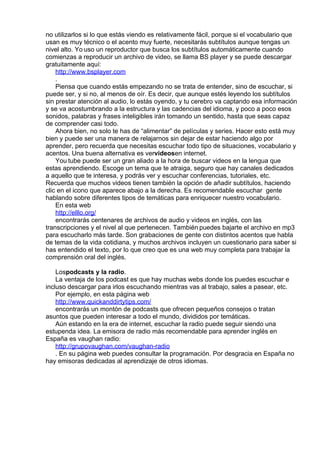 no utilizarlos si lo que estás viendo es relativamente fácil, porque si el vocabulario que
usan es muy técnico o el acento muy fuerte, necesitarás subtítulos aunque tengas un
nivel alto. Yo uso un reproductor que busca los subtítulos automáticamente cuando
comienzas a reproducir un archivo de video, se llama BS player y se puede descargar
gratuitamente aquí: 
http://www.bsplayer.com
.
Piensa que cuando estás empezando no se trata de entender, sino de escuchar, si
puede ser, y si no, al menos de oír. Es decir, que aunque estés leyendo los subtítulos
sin prestar atención al audio, lo estás oyendo, y tu cerebro va captando esa información
y se va acostumbrando a la estructura y las cadencias del idioma, y poco a poco esos
sonidos, palabras y frases inteligibles irán tomando un sentido, hasta que seas capaz
de comprender casi todo. 
Ahora bien, no solo te has de “alimentar” de películas y series. Hacer esto está muy
bien y puede ser una manera de relajarnos sin dejar de estar haciendo algo por
aprender, pero recuerda que necesitas escuchar todo tipo de situaciones, vocabulario y
acentos. Una buena alternativa es vervideosen internet.
You tube puede ser un gran aliado a la hora de buscar videos en la lengua que
estas aprendiendo. Escoge un tema que te atraiga, seguro que hay canales dedicados
a aquello que te interesa, y podrás ver y escuchar conferencias, tutoriales, etc.
Recuerda que muchos videos tienen también la opción de añadir subtítulos, haciendo
clic en el icono que aparece abajo a la derecha. Es recomendable escuchar  gente
hablando sobre diferentes tipos de temáticas para enriquecer nuestro vocabulario.
En esta web
http://elllo.org/
encontrarás centenares de archivos de audio y videos en inglés, con las
transcripciones y el nivel al que pertenecen. También puedes bajarte el archivo en mp3
para escucharlo más tarde. Son grabaciones de gente con distintos acentos que habla
de temas de la vida cotidiana, y muchos archivos incluyen un cuestionario para saber si
has entendido el texto, por lo que creo que es una web muy completa para trabajar la
comprensión oral del inglés.
 
Lospodcasts y la radio.             
La ventaja de los podcast es que hay muchas webs donde los puedes escuchar e
incluso descargar para irlos escuchando mientras vas al trabajo, sales a pasear, etc.
Por ejemplo, en esta página web
http://www.quickanddirtytips.com/
encontrarás un montón de podcasts que ofrecen pequeños consejos o tratan
asuntos que pueden interesar a todo el mundo, divididos por temáticas.
Aún estando en la era de internet, escuchar la radio puede seguir siendo una
estupenda idea. La emisora de radio más recomendable para aprender inglés en
España es vaughan radio:
http://grupovaughan.com/vaughan-radio
. En su página web puedes consultar la programación. Por desgracia en España no
hay emisoras dedicadas al aprendizaje de otros idiomas.
 
 