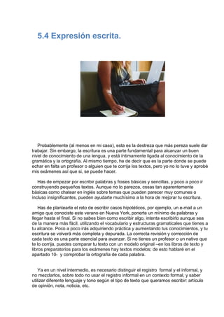  
5.4 Expresión escrita.
 
 
 
 
 
 
 
 
 
Probablemente (al menos en mi caso), esta es la destreza que más pereza suele dar
trabajar. Sin embargo, la escritura es una parte fundamental para alcanzar un buen
nivel de conocimiento de una lengua, y está íntimamente ligada al conocimiento de la
gramática y la ortografía. Al mismo tiempo, he de decir que es la parte donde se puede
echar en falta un profesor o alguien que te corrija los textos, pero yo no lo tuve y aprobé
mis exámenes así que si, se puede hacer.
 
Has de empezar por escribir palabras y frases básicas y sencillas, y poco a poco ir
construyendo pequeños textos. Aunque no lo parezca, cosas tan aparentemente
básicas como chatear en inglés sobre temas que pueden parecer muy comunes o
incluso insignificantes, pueden ayudarte muchísimo a la hora de mejorar tu escritura.
 
Has de plantearte el reto de escribir casos hipotéticos, por ejemplo, un e-mail a un
amigo que conociste este verano en Nueva York, ponerte un mínimo de palabras y
llegar hasta el final. Si no sabes bien como escribir algo, intenta escribirlo aunque sea
de la manera más fácil, utilizando el vocabulario y estructuras gramaticales que tienes a
tu alcance. Poco a poco irás adquiriendo práctica y aumentando tus conocimientos, y tu
escritura se volverá más completa y depurada. La correcta revisión y corrección de
cada texto es una parte esencial para avanzar. Si no tienes un profesor o un nativo que
te lo corrija, puedes comparar tu texto con un modelo original –en los libros de texto y
libros preparatorios para los exámenes hay textos modelos; de esto hablaré en el
apartado 10-  y comprobar la ortografía de cada palabra.
 
 
Ya en un nivel intermedio, es necesario distinguir el registro  formal y el informal, y
no mezclarlos, sobre todo no usar el registro informal en un contexto formal, y saber
utilizar diferente lenguaje y tono según el tipo de texto que queramos escribir: artículo
de opinión, nota, noticia, etc.
 
 