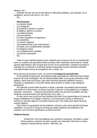diéresis, etc.)
-        Distintas normas del uso de las letras en diferentes palabras. (por ejemplo, en el
castellano, sería el uso de b/v, m/n, etc.)
-        Etc.
 
Morfosintaxis
-        La oración simple
-        Los sintagmas
-        El sustantivo: género y nombre
-        El adjetivo: género y nombre
-        Los determinantes
-        Los pronombres
-        El verbo (regulares e irregulares)
-        Los adverbios
-        La oración negativa
-        Las preposiciones y las conjunciones.
-        El sujeto y los complementos verbales
-        El sintagma verbal
-        Los complementos verbales
-        La oración compuesta
-        Etc.
 
Tanto si usas material impreso como material que se haya en la red, te recomiendo
tener un cuaderno de gramática donde escribas, bien ordenada, toda la teoría. Puede
parecer algo tedioso, pero al igual que ocurre con el vocabulario, copiarla te ayudará a
retenerla en tu memoria y la tendrás siempre disponible cuando necesites consultar
una determinada norma, la conjugación de un verbo, etc.
 
Otra cosa que te ayudará mucho, es conocer lascategorías gramaticales.
En la gramática tradicional, las palabras están agrupadas en diferentes tipos desde
el punto de vista morfológico. No es imprescindible saber a qué grupo pertenece cada
palabra, sobre todo al principio, pero será más fácil aprender palabras nuevas y
recordar su significado y su función dentro de la oración si sabes a qué categoría
pertenecen.
Por ejemplo cuando estás leyendo un texto y apuntas una palabra para buscarla
más tarde en el diccionario, es bueno recordar o apuntar si esa palabra es un adjetivo,
adverbio, conjunción… Todos los diccionarios indican de qué tipo de palabra se trata
mediante una abreviación (por ejemplo adj, conj, prep…).
Si eres de los que (como yo) has olvidado casi todo lo que aprendiste en la clase de
lengua castellana en el colegio e instituto, no te preocupes, vamos a refrescar la
memoria y recordar algunos conceptos básicos pero muy útiles para lograr alcanzar
nuestro objetivo.
Para ilustrar la agrupación de las palabras, volveré a usar como ejemplo la lengua
castellana, ya que en la mayoría de lenguas existen palabras equivalentes a las
nuestras, con el mismo significado y la misma función:
 
Palabras léxicas:
 
Sustantivos: Son las palabras que nombran a personas, animales o cosas.
Tienen género y número (es decir, pueden ser masculino, femenino o neutro,
singular o plural).Samuel, gato/a,  balcones, etc.
 
 