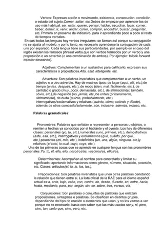 Verbos: Expresan acción o movimiento, existencia, consecución, condición
o estado del sujeto.Comer, saltar, etc.Debes de empezar por aprender los de
uso más habitual: ser, estar, querer, pensar, hablar, escuchar, tocar, comer,
beber, dormir, ir, venir, andar, correr, comprar, encontrar, buscar, preguntar,
etc. Primero en presente de indicativo, para ir aprendiendo poco a poco el resto
de tiempos verbales.
En casi todas las lenguas hay verbos irregulares; se llaman así porque su conjugación
no se ajusta al modelo, y por lo tanto, es necesario aprenderse la conjugación de cada
uno por separado. Cada lengua tiene sus particularidades, por ejemplo en el caso del
inglés existen los famosos phrasal verbs,que son verbos formados por un verbo y una
preposición o un adverbio (o una combinación de ambos). Por ejemplo: tolook forward
to(estar deseando).
 
Adjetivos: Complementan a un sustantivo para calificarlo; expresan sus
características o propiedades.Alto, azul, inteligente, etc.
 
Adverbios: Son palabras invariables que complementan a un verbo, un
adjetivo o a otro adverbio. Hay de muchos tipos: de lugar (aquí, allí, etc.),de
tiempo (antes, después, etc.), de modo (bien, mal, fácilmente, etc.), de
cantidad o grado (muy, poco, demasiado, etc.), de afirmación(si, también,
obvio, etc.),de negación (no, jamás, etc.)de orden (primeramente,
últimamente), de duda (quizás, probablemente, etc.)
interrogativos/exclamativos y relativos (cuánto, cómo, cuándo y dónde),
además de otros comosolo/solamente, aún, inclusive, además, incluso, etc.
 
Palabras gramaticales:
 
 
Pronombres: Palabras que señalan o representan a personas u objetos, o
remiten a hechos ya conocidos por el hablante y el oyente. Los hay de diferentes
clases: personales (yo, tu, etc.),numerales (uno, primero, etc.), demostrativos
(este, esa, etc.), interrogativos y exclamativos (qué, cuánto, por qué,
etc.),posesivos (mi, mío, etc.), indefinidos (un, una, algún, ninguna, etc.)y
relativos (el cual, la cual, cuyo, cuya, etc.).
Una de las primeras cosas que se aprende en cualquier lengua son los pronombres
personales:Yo, tú, él, ella, ello, nosotros/as, vosotros/as, ellos/as.
 
Determinantes: Acompañan al nombre para concretarlo y limitar su
significado, aportando informaciones como género, número, situación, posesión,
etc. Clases: artículos(él, la, lo, los, las.).
 
Preposiciones: Son palabras invariables que unen otras palabras denotando
la relación que tienen entre sí. La lista oficial de la RAE para el idioma español
actual es:a, ante, bajo, cabe, con, contra, de, desde, durante, en, entre, hacia,
hasta, mediante, para, por, según, sin, so, sobre, tras, versus, vía.
 
Conjunciones: Son palabras o conjuntos de palabras que enlazan
proposiciones, sintagmas o palabras. Se clasifican en distintos grupos,
dependiendo del tipo de oración o elementos que unan, y no los vamos a ver
porque no es necesario; basta con saber que las más usadas sony, ni, pero,
sino, tan, tanto que, sino, pero, etc.
 
 