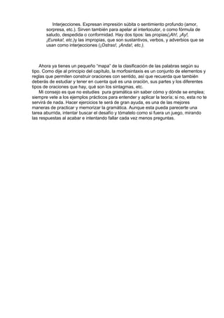 Interjecciones. Expresan impresión súbita o sentimiento profundo (amor,
sorpresa, etc.). Sirven también para apelar al interlocutor, o como fórmula de
saludo, despedida o conformidad. Hay dos tipos: las propias(¡Ah!, ¡Ay!,
¡Eureka!, etc.)y las impropias, que son sustantivos, verbos, y adverbios que se
usan como interjecciones (¡Ostras!, ¡Anda!, etc.).
 
 
 
Ahora ya tienes un pequeño “mapa” de la clasificación de las palabras según su
tipo. Como dije al principio del capítulo, la morfosintaxis es un conjunto de elementos y
reglas que permiten construir oraciones con sentido, así que recuerda que también
deberás de estudiar y tener en cuenta qué es una oración, sus partes y los diferentes
tipos de oraciones que hay, qué son los sintagmas, etc.
Mi consejo es que no estudies  pura gramática sin saber cómo y dónde se emplea;
siempre vete a los ejemplos prácticos para entender y aplicar la teoría; si no, esta no te
servirá de nada. Hacer ejercicios te será de gran ayuda, es una de las mejores
maneras de practicar y memorizar la gramática. Aunque esta pueda parecerte una
tarea aburrida, intentar buscar el desafío y tómatelo como si fuera un juego, mirando
las respuestas al acabar e intentando fallar cada vez menos preguntas.
 
 