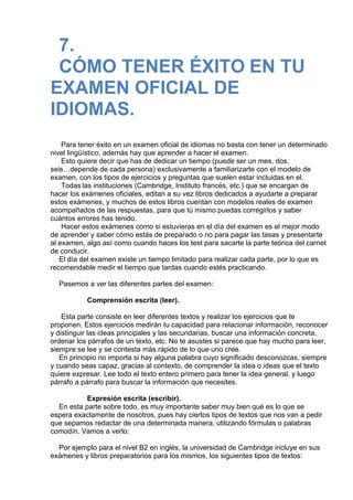 7.
CÓMO TENER ÉXITO EN TU
EXAMEN OFICIAL DE
IDIOMAS.
 
Para tener éxito en un examen oficial de idiomas no basta con tener un determinado
nivel lingüístico, además hay que aprender a hacer el examen.
Esto quiere decir que has de dedicar un tiempo (puede ser un mes, dos,
seis…depende de cada persona) exclusivamente a familiarizarte con el modelo de
examen, con los tipos de ejercicios y preguntas que suelen estar incluidas en el.
Todas las instituciones (Cambridge, Instituto francés, etc.) que se encargan de
hacer los exámenes oficiales, editan a su vez libros dedicados a ayudarte a preparar
estos exámenes, y muchos de estos libros cuentan con modelos reales de examen
acompañados de las respuestas, para que tú mismo puedas corregirlos y saber
cuántos errores has tenido.
Hacer estos exámenes como si estuvieras en el día del examen es el mejor modo
de aprender y saber cómo estás de preparado o no para pagar las tasas y presentarte
al examen, algo así como cuando haces los test para sacarte la parte teórica del carnet
de conducir.
El día del examen existe un tiempo limitado para realizar cada parte, por lo que es
recomendable medir el tiempo que tardas cuando estés practicando.
 
Pasemos a ver las diferentes partes del examen:
 
Comprensión escrita (leer).
 
Esta parte consiste en leer diferentes textos y realizar los ejercicios que te
proponen. Estos ejercicios medirán tu capacidad para relacionar información, reconocer
y distinguir las ideas principales y las secundarias, buscar una información concreta,
ordenar los párrafos de un texto, etc. No te asustes si parece que hay mucho para leer,
siempre se lee y se contesta más rápido de lo que uno cree.
En principio no importa si hay alguna palabra cuyo significado desconozcas, siempre
y cuando seas capaz, gracias al contexto, de comprender la idea o ideas que el texto
quiere expresar. Lee todo el texto entero primero para tener la idea general, y luego
párrafo a párrafo para buscar la información que necesites.
 
Expresión escrita (escribir).
En esta parte sobre todo, es muy importante saber muy bien qué es lo que se
espera exactamente de nosotros, pues hay ciertos tipos de textos que nos van a pedir
que sepamos redactar de una determinada manera, utilizando fórmulas o palabras
comodín. Vamos a verlo:
 
Por ejemplo para el nivel B2 en inglés, la universidad de Cambridge incluye en sus
exámenes y libros preparatorios para los mismos, los siguientes tipos de textos:
 