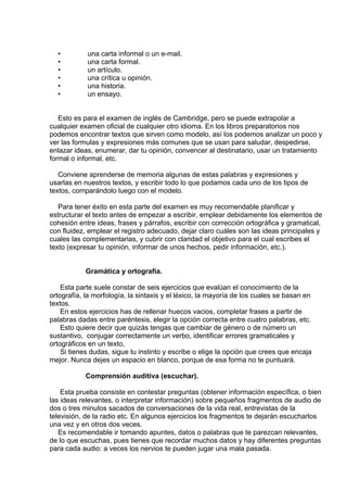  
 
•              una carta informal o un e-mail.
•              una carta formal.
•              un artículo.
•              una crítica u opinión.
•              una historia.
•              un ensayo.
 
 
Esto es para el examen de inglés de Cambridge, pero se puede extrapolar a
cualquier examen oficial de cualquier otro idioma. En los libros preparatorios nos
podemos encontrar textos que sirven como modelo, así los podemos analizar un poco y
ver las formulas y expresiones más comunes que se usan para saludar, despedirse,
enlazar ideas, enumerar, dar tu opinión, convencer al destinatario, usar un tratamiento
formal o informal, etc.
 
Conviene aprenderse de memoria algunas de estas palabras y expresiones y
usarlas en nuestros textos, y escribir todo lo que podamos cada uno de los tipos de
textos, comparándolo luego con el modelo.
 
Para tener éxito en esta parte del examen es muy recomendable planificar y
estructurar el texto antes de empezar a escribir, emplear debidamente los elementos de
cohesión entre ideas, frases y párrafos, escribir con corrección ortográfica y gramatical,
con fluidez, emplear el registro adecuado, dejar claro cuáles son las ideas principales y
cuales las complementarias, y cubrir con claridad el objetivo para el cual escribes el
texto (expresar tu opinión, informar de unos hechos, pedir información, etc.).
 
 
Gramática y ortografía.
 
Esta parte suele constar de seis ejercicios que evalúan el conocimiento de la
ortografía, la morfología, la sintaxis y el léxico, la mayoría de los cuales se basan en
textos.
En estos ejercicios has de rellenar huecos vacios, completar frases a partir de
palabras dadas entre paréntesis, elegir la opción correcta entre cuatro palabras, etc.
Esto quiere decir que quizás tengas que cambiar de género o de número un
sustantivo,  conjugar correctamente un verbo, identificar errores gramaticales y
ortográficos en un texto,
Si tienes dudas, sigue tu instinto y escribe o elige la opción que crees que encaja
mejor. Nunca dejes un espacio en blanco, porque de esa forma no te puntuará. 
 
Comprensión auditiva (escuchar).
 
Esta prueba consiste en contestar preguntas (obtener información específica, o bien
las ideas relevantes, o interpretar información) sobre pequeños fragmentos de audio de
dos o tres minutos sacados de conversaciones de la vida real, entrevistas de la
televisión, de la radio etc. En algunos ejercicios los fragmentos te dejarán escucharlos
una vez y en otros dos veces.
Es recomendable ir tomando apuntes, datos o palabras que te parezcan relevantes,
de lo que escuchas, pues tienes que recordar muchos datos y hay diferentes preguntas
para cada audio: a veces los nervios te pueden jugar una mala pasada.
 