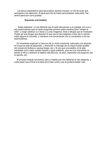 Los libros preparatorios para las pruebas siempre incluyen un CD de audio que
acompaña a los ejercicios. Al igual que has de hacer para preparar cada parte, haz
tantos ejercicios como puedas.
 
Expresión oral (hablar).
 
 
Suele realizarse  un día diferente que el resto del examen y en parejas, con uno o
dos examinadores que os harán preguntas primero sobre vosotros para “romper el
hielo”  y luego relativas a un texto o a unas imágenes, fotos o dibujos que os mostrarán.
Puede ser que tengas que describir lo que ves en las imágenes o bien dar tu opinión
sobre alguna en concreto, y mantener una conversación con tu compañero y con los
examinadores.
 
Es importante organizar tu discurso de un modo coherente, adecuarlo a la situación
en la que se este se desarrolla,  y transmitir tu mensaje con la mayor fluidez posible
(sin excesivos titubeos o pausas largas, etc.). Si ves que una palabra no te sale,
exprésate como mejor puedas hacerlo y sigue adelante, pues es muy importante no
perder el ritmo y alcanzar el objetivo del discurso, es decir, responder una pregunta, dar
tu opinión, etc.
 
Al principio estarás nervioso/a, pero a medida que vas hablando te irás relajando, y
suele pasar que al final la prueba se te hace corta y que te gustaría hablar más.
 
 