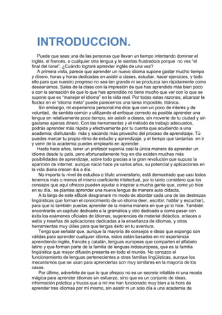  
INTRODUCCION.
 
Puede que seas una de las personas que llevan un tiempo intentando dominar el
inglés, el francés, o cualquier otra lengua y te sientas frustrado/a porque  no ves “el
final del túnel”, ¿Cuándo lograré aprender inglés de una vez?
A primera vista, parece que aprender un nuevo idioma supone gastar mucho tiempo
y dinero, horas y horas dedicadas en asistir a clases, estudiar, hacer ejercicios, y todo
ello para que nuestro progreso no sea tan grande ni se produzca tan rápidamente como
desearíamos. Sales de la clase con la impresión de que has aprendido más bien poco
o con la sensación de que lo que has aprendido no tiene mucho que ver con lo que se
supone que es “manejar el idioma” en la vida real. Por todas estas razones, alcanzar la
fluidez en el “idioma meta” puede parecernos una tarea imposible, titánica.
Sin embargo, mi experiencia personal me dice que con un poco de interés y de
voluntad,  de sentido común y utilizando el enfoque correcto es posible aprender una
lengua en relativamente poco tiempo, sin asistir a clases, sin moverte de tu ciudad y sin
gastarse apenas dinero. Con las herramientas y el método de trabajo adecuados,
podrás aprender más rápida y efectivamente por tu cuenta que acudiendo a una
academia; disfrutando  más y sacando más provecho del proceso de aprendizaje. Tú
puedes marcar tu propio ritmo de estudio y aprendizaje, y el tiempo que tardarías  en ir
y venir de la academia puedes emplearlo en aprender.
Hasta hace años, tener un profesor suponía casi la única manera de aprender un
idioma desde tu país, pero afortunadamente hoy en día existen muchas más
posibilidades de aprendizaje, sobre todo gracias a la gran revolución que supuso la
aparición de internet: aunque nació hace ya varios años, su potencial y aplicaciones en
la vida diaria crecen día a día.
No importa tu nivel de estudios o título universitario, está demostrado que casi todos
tenemos más o menos el mismo coeficiente intelectual, por lo tanto considero que los
consejos que aquí ofrezco pueden ayudar e inspirar a mucha gente que, como yo hice
en su día,  se plantea aprender una nueva lengua de manera auto didacta.
A lo largo de este eBook desgranaré mi modo de abordar cada una de las destrezas
lingüísticas que forman el conocimiento de un idioma (leer, escribir, hablar y escuchar),
para que tú también puedas aprender de la misma manera en que yo lo hice. También
encontrarás un capítulo dedicado a la gramática y otro dedicado a como pasar con
éxito los exámenes oficiales de idiomas, sugerencias de material didáctico, enlaces a
webs y reseñas de aplicaciones dedicadas a la enseñanza de idiomas, y otras
herramientas muy útiles para que tengas éxito en tu aventura.
Tengo que señalar que, aunque la mayoría de consejos e ideas que expongo son
válidas para aprender cualquier idioma, estos están basados en mi experiencia
aprendiendo inglés, francés y catalán, lenguas europeas que comparten el alfabeto
latino y que forman parte de la familia de lenguas indoeuropeas, que es la familia
lingüística que mayor difusión presenta en todo el mundo. No conozco el
funcionamiento de lenguas pertenecientes a otras familias lingüísticas, aunque los
mecanismos que se usan para aprenderlas son muy similares en la mayoría de los
casos.
Por último, advertirte de que lo que ofrezco no es un secreto infalible ni una receta
mágica para aprender idiomas sin esfuerzo, sino que es un conjunto de ideas,
información práctica y trucos que a mí me han funcionado muy bien a la hora de
aprender tres idiomas por mí mismo, sin asistir ni un solo día a una academia de
 