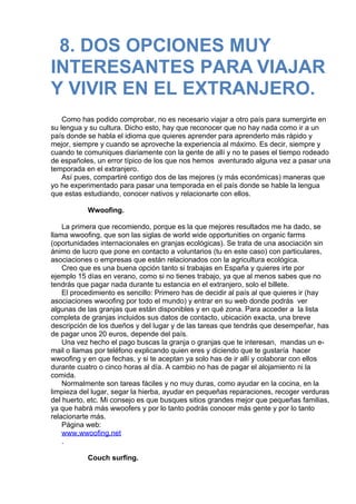 8. DOS OPCIONES MUY
INTERESANTES PARA VIAJAR
Y VIVIR EN EL EXTRANJERO.
 
 
Como has podido comprobar, no es necesario viajar a otro país para sumergirte en
su lengua y su cultura. Dicho esto, hay que reconocer que no hay nada como ir a un
país donde se habla el idioma que quieres aprender para aprenderlo más rápido y
mejor, siempre y cuando se aproveche la experiencia al máximo. Es decir, siempre y
cuando te comuniques diariamente con la gente de allí y no te pases el tiempo rodeado
de españoles, un error típico de los que nos hemos  aventurado alguna vez a pasar una
temporada en el extranjero.
Así pues, compartiré contigo dos de las mejores (y más económicas) maneras que
yo he experimentado para pasar una temporada en el país donde se hable la lengua
que estas estudiando, conocer nativos y relacionarte con ellos.
 
Wwoofing.
 
La primera que recomiendo, porque es la que mejores resultados me ha dado, se
llama wwoofing, que son las siglas de world wide opportunities on organic farms
(oportunidades internacionales en granjas ecológicas). Se trata de una asociación sin
ánimo de lucro que pone en contacto a voluntarios (tu en este caso) con particulares,
asociaciones o empresas que están relacionados con la agricultura ecológica.
Creo que es una buena opción tanto si trabajas en España y quieres irte por
ejemplo 15 días en verano, como si no tienes trabajo, ya que al menos sabes que no
tendrás que pagar nada durante tu estancia en el extranjero, solo el billete.
El procedimiento es sencillo: Primero has de decidir al país al que quieres ir (hay
asociaciones wwoofing por todo el mundo) y entrar en su web donde podrás  ver
algunas de las granjas que están disponibles y en qué zona. Para acceder a  la lista
completa de granjas incluidos sus datos de contacto, ubicación exacta, una breve
descripción de los dueños y del lugar y de las tareas que tendrás que desempeñar, has
de pagar unos 20 euros, depende del país.
Una vez hecho el pago buscas la granja o granjas que te interesan,  mandas un e-
mail o llamas por teléfono explicando quien eres y diciendo que te gustaría  hacer
wwoofing y en que fechas, y si te aceptan ya solo has de ir allí y colaborar con ellos
durante cuatro o cinco horas al día. A cambio no has de pagar el alojamiento ni la
comida.
Normalmente son tareas fáciles y no muy duras, como ayudar en la cocina, en la
limpieza del lugar, segar la hierba, ayudar en pequeñas reparaciones, recoger verduras
del huerto, etc. Mi consejo es que busques sitios grandes mejor que pequeñas familias,
ya que habrá más wwoofers y por lo tanto podrás conocer más gente y por lo tanto
relacionarte más.
Página web:  
www.wwoofing.net
.
 
Couch surfing.
 