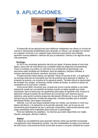 9. APLICACIONES.
 
 
 
El desarrollo de las aplicaciones para teléfonos inteligentes nos ofrece un mundo de
nuevas e interesantes posibilidades para aprender un idioma. Las ventajas son obvias:
en cualquier momento y en cualquier lugar podremos aprovechar para trabajar, 
aprender nuevas palabras o reforzar las que ya sabíamos. Vamos a ver algunas de las
más populares:
 
Duolingo.
En 2013 fue nombrada aplicación del año por Apple. Empieza desde el nivel más
básico, para subir de nivel tienes que completar todas las preguntas correctamente.
Tiene un enfoque muy lúdico, lo cual hace muy entretenido el aprendizaje. Las
secciones están divididas por temáticas, tipos de palabras y tiempos verbales, e
incluyen ejercicios de lectura, escritura, escucha y orales.
Puedes ponerte metas diarias, por ejemplo “hacer 20 puntos al día”, y la aplicación
se encarga cada día de recordarte que has de practicar para alcanzar tu objetivo. Tu
progreso se guarda y se muestra en la siguiente sesión. También ofrece la oportunidad
de competir con amigos. Al alcanzar ciertos niveles de fluidez, te ofrece la opción de
compartirlo en la red social  LinkedIn.
Como punto débil, encuentro que, al igual que ocurre cuando asistes a una clase
presencial, puede ser una pérdida de tiempo cuando ya sabes aquello que estas
estudiando, pero lo tienes que ver igualmente para pasar al siguiente nivel. Aunque la
aplicación incluye la opción de exonerarse de una sección que creemos que ya
sabemos, esta opción contiene preguntas demasiado difíciles por lo que al final casi
siempre has de responder a todas las preguntas, incluidas aquellas que te resultan
demasiado fáciles, para seguir avanzando.
Además, una vez que hayas acabado todos los niveles, aún tendrás un nivel muy
básico del idioma, y la aplicación no te permite aprender más, por lo que es una
herramienta para empezar de cero y aprender vocabulario y estructuras básicas, pero
luego necesitarás otros materiales para continuar tu aprendizaje.
Para los hablantes de castellano,  los idiomas que están disponibles son inglés,
francés, portugués, alemán e italiano.
 
Babbel
Babbel es una plataforma para aprender idiomas online que también ha lanzado
una aplicación para dispositivos móviles. Las dos modalidades de pago (una mensual
de 9,95 euros y otra anual de 59,40 euros) dan acceso a una gran variedad de cursos:
 