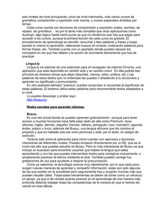 seis niveles de nivel principiante, cinco de nivel intermedio, más varios cursos de
gramática, comprensión y expresión oral, escrita, y cursos especiales divididos por
temas.
Cada curso cuenta con lecciones de comprensión y expresión orales, escritas, de
repaso, de gramática… es por lo tanto más completo que otras aplicaciones como
duolingo, algo lógico hasta cierto punto ya que no olvidemos que hay que pagar para
acceder a los cursos, aunque la primera lección de cada curso es gratuita. El
procedimiento de aprendizaje es sencillo: escuchar y leer palabras y frases y luego
escribir tu mismo lo aprendido, rellenando huecos en el texto, ordenando palabras para
formar frases, etc. También cuenta con un apartado donde puedes repasar los
conceptos en los que has fallado y la opción de recordarte diariamente que has de
practicar.
 
Lingua.ly
Lingua.ly es además de una extensión para el navegador de internet Chrome, una
aplicación que está disponible en versión web y en versión móvil.  En ella podrás leer
artículos de diversos temas que elijas (deportes, ciencia, artes, política, etc.) Las
palabras de estos textos que no entiendas las puedes ir añadiendo a tu diccionario y
aprender su significado y pronunciación.
En otro apartado llamado “práctica” puedes comprobar si recuerdas el significado de
estas palabras. El sistema utiliza estas palabras para recomendarte textos adaptados a
tu nivel.
Lo puedes descargar y probar aquí:
http://lingua.ly/
 
Redes sociales para aprender idiomas.
 
Busuu
Es una red social donde se pueden aprender gratuitamente –aunque para tener
acceso a muchas funciones hace falta estar dado de alta como Premium- doce
idiomas: inglés, alemán, español, francés, italiano, portugués, ruso, mandarín, japonés,
árabe, polaco y turco, además del Busuu, una lengua africana que dio nombre al
proyecto y que es hablada solo por ocho personas y está, por lo tanto, en peligro de
extinción.
Tanto la web como la aplicación para móvil cuentan con ejercicios y lecciones
interactivas de diferentes niveles. Puedes empezar directamente por un B2, que es el
nivel más alto que puedes estudiar en Bussu. Pero lo más interesante de Bussu es que
incluye un buscador para encontrar usuarios que hablan la lengua que estas
aprendiendo y con los que puedes intercambiar textos para corregiros mutuamente, o
simplemente practicar el idioma mediante el chat. También pueden corregir tus
grabaciones de voz para ayudarte a mejorar la pronunciación.
Como ya sabemos, la tecnología avanza muy rápidamente, por lo que cada poco
surgen nuevas maneras de aprender y compartir información; estas son solo algunas
de las que existen en la actualidad pero seguramente hay y surgirán muchas más que
pueden resultar útiles. Todas estas herramientas se deben de tomar como un refuerzo,
un apoyo, ya que si de verdad quieres avanzar en el aprendizaje de una manera más
profunda deberás trabajar todas las competencias de la manera en que lo hemos ido
viendo en este eBook.
 