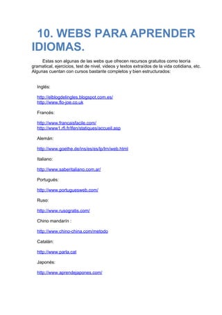 10. WEBS PARA APRENDER
IDIOMAS.
 
Estas son algunas de las webs que ofrecen recursos gratuitos como teoría
gramatical, ejercicios, test de nivel, videos y textos extraídos de la vida cotidiana, etc.
Algunas cuentan con cursos bastante completos y bien estructurados:
 
 
Inglés:
 
http://elblogdelingles.blogspot.com.es/
http://www.flo-joe.co.uk
 
Francés:
 
http://www.francaisfacile.com/
http://www1.rfi.fr/lfen/statiques/accueil.asp
 
Alemán:
 
http://www.goethe.de/ins/es/es/lp/lrn/web.html
 
Italiano:
 
http://www.saberitaliano.com.ar/
 
Portugués:
 
http://www.portuguesweb.com/
 
Ruso:
 
http://www.rusogratis.com/
 
Chino mandarín :
 
http://www.chino-china.com/metodo
 
Catalán:
 
http://www.parla.cat
 
Japonés:
 
http://www.aprendejapones.com/
 
 
 
 