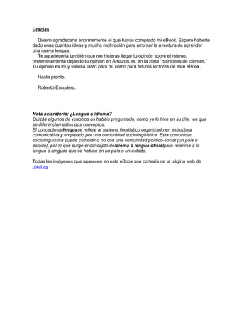 Gracias
 
Quiero agradecerte enormemente el que hayas comprado mi eBook. Espero haberte
dado unas cuantas ideas y mucha motivación para afrontar la aventura de aprender
una nueva lengua.
Te agradecería también que me hicieras llegar tu opinión sobre el mismo,
preferentemente dejando tu opinión en Amazon.es, en la zona “opiniones de clientes.”
Tu opinión es muy valiosa tanto para mí como para futuros lectores de este eBook.
 
Hasta pronto,
 
Roberto Escudero.
 
 
 
 
Nota aclaratoria: ¿Lengua o idioma?
Quizás algunos de vosotros os habéis preguntado, como yo lo hice en su día,  en que
se diferencian estos dos conceptos.
El concepto delenguase refiere al sistema lingüístico organizado en estructura
comunicativa y empleado por una comunidad sociolingüística. Esta comunidad
sociolingüística puede coincidir o no con una comunidad político-social (un país o
estado), por lo que surge el concepto deidioma o lengua oficialpara referirse a la
lengua o lenguas que se hablan en un país o un estado.
 
Todas las imágenes que aparecen en este eBook son cortesía de la página web de
pixabay
.
 