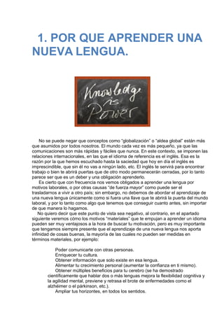  
1. POR QUE APRENDER UNA
NUEVA LENGUA.
 
 
                                  
 
 
No se puede negar que conceptos como “globalización” o “aldea global” están más
que asumidos por todos nosotros. El mundo cada vez es más pequeño, ya que las
comunicaciones son más rápidas y fáciles que nunca. En este contexto, se imponen las
relaciones internacionales, en las que el idioma de referencia es el inglés. Esa es la
razón por la que hemos escuchado hasta la saciedad que hoy en día el inglés es
imprescindible, que sin él no vas a ningún lado, etc. El inglés te servirá para encontrar
trabajo o bien te abrirá puertas que de otro modo permanecerán cerradas, por lo tanto
parece ser que es un deber y una obligación aprenderlo.
Es cierto que con frecuencia nos vemos obligados a aprender una lengua por
motivos laborales, o por otras causas “de fuerza mayor” como puede ser el
trasladarnos a vivir a otro país; sin embargo, no debemos de abordar el aprendizaje de
una nueva lengua únicamente como si fuera una llave que te abrirá la puerta del mundo
laboral, y por lo tanto como algo que tenemos que conseguir cuanto antes, sin importar
de que manera lo hagamos.
No quiero decir que este punto de vista sea negativo, al contrario, en el apartado
siguiente veremos cómo los motivos “materiales” que te empujan a aprender un idioma
pueden ser muy ventajosos a la hora de buscar tu motivación, pero es muy importante
que tengamos siempre presente que el aprendizaje de una nueva lengua nos aporta
infinidad de cosas buenas, la mayoría de las cuales no pueden ser medidas en
términos materiales, por ejemplo:
 
Poder comunicarte con otras personas.
Enriquecer tu cultura.
Obtener información que solo existe en esa lengua.
Alimentar tu crecimiento personal (aumentar la confianza en ti mismo).
Obtener múltiples beneficios para tu cerebro (se ha demostrado
científicamente que hablar dos o más lenguas mejora la flexibilidad cognitiva y
la agilidad mental, previene y retrasa el brote de enfermedades como el
alzhéimer o el párkinson, etc.).
Ampliar tus horizontes, en todos los sentidos.
 