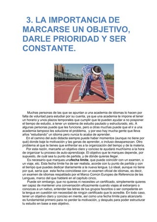 3. LA IMPORTANCIA DE
MARCARSE UN OBJETIVO,
DARLE PRIORIDAD Y SER
CONSTANTE.
 
 
 
 
 
Muchas personas de las que se apuntan a una academia de idiomas lo hacen por
falta de voluntad para estudiar por su cuenta, ya que una academia te impone el tener
un horario y unos plazos temporales que cumplir que te pueden ayudar a no posponer
el tiempo de estudio, a tener un sistema de estudio pautado y estructurado, etc. A
algunas personas puede que les funcione, pero a otras muchas puede que el ir a una
academia tampoco les solucione el problema,  y por eso hay mucha gente que lleva
años “estudiando” un idioma pero nunca lo acaba de aprender.
En el camino del auto didacta siempre puede haber momentos (aunque no tiene por
qué) donde baje la motivación y las ganas de aprender, o incluso desaparezcan. Otro
problema al que te tienes que enfrentar es a la organización del tiempo y de la materia.
Por esta razón, marcarte un objetivo claro y conciso te ayudará muchísimo a la hora
de organizar tu proceso de auto-aprendizaje. El objetivo que te marques depende, por
supuesto, de cuál sea tu punto de partida, y de dónde quieras llegar.
Es necesario que marques unafecha límite, que puede coincidir con un examen, o
un viaje, etc. Esta fecha límite ha de ser realista, acorde con tu punto de partida y con
el tiempo que puedes dedicar diariamente a la nueva lengua. Lo ideal, aunque no tiene
por qué, sería que  esta fecha coincidiese con un examen oficial de idiomas, es decir,
un examen de idiomas respaldado por el Marco Común Europeo de Referencia de las
Lenguas, marco del que hablaré en el capítulo cinco.
Puede sin embargo, que no quieras ni necesites un certificado, simplemente quieres
ser capaz de mantener una conversación eficazmente cuando viajes al extranjero o
conozcas a un nativo, entender las letras de tus grupos favoritos o ser competente en
la lengua en cuestión sin necesidad de ningún certificado que lo acredite. En todo caso,
tener un objetivo claro y conciso en mente, así como una fecha límite para alcanzarlo
es fundamental primero para no perder la motivación, y después para poder estructurar
tu estudio en base a ese objetivo.
 