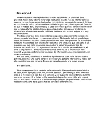  
Darle prioridad.
 
Una de las cosas más importantes a la hora de aprender un idioma es darle
prioridad, hacer de tu “idioma meta” algo habitual en tu vida. Has de intentar ser una
persona curiosa, tener ganas de absorber conocimiento, para poderte sumergir de lleno
en la cultura del país o países donde se habla la lengua que quieres aprender. Se trata
de que te rodees de tu lengua meta y la uses todo lo que puedas, para que la inmersión
sea lo más profunda posible. Incluso pequeños detalles como poner el idioma del
sistema operativo de tu ordenador, teléfono, facebook, etc. en esta lengua, son muy
recomendables.
Puedes pensar que tú no te consideras una persona especialmente curiosa o no
sientes especial interés por conocer otras culturas.  No importa: todo el mundo tiene
áreas de intereses, hobbies, cosas que nos atraen, sean  las que sean. Es normal que
te resulte más costoso leer un artículo o escuchar una entrevista que sea ajena a tus
intereses. Así que no te preocupes, puedes leer o escuchar cualquier tipo de
información relacionada con algún tema que sea de tu interés, ya sea el deporte, el
cine, la arquitectura... afortunadamente vivimos en la era de la información y de
internet, y gracias a esto tenemos toneladas de información a nuestra disposición, sin
movernos de casa.
Por otra parte, a casi todo el mundo le agrada leer un buen libro, ver una buena
película, escuchar una buena canción, o conocer una persona interesante y hablar con
ella, socializar con esa persona. De eso se trata el aprender una nueva lengua.
 
Ser constante.
 
Otra cosa que conviene recordar es la constancia. Hay que intentar crear hábitos:
es decir, hacer algo (escuchar, leer, escribir, estudiar…) en tu lengua meta todos los
días, o al menos dos o tres días a la semana, y por supuesto no abandonarla durante
semanas o meses. Si lo dejas, olvidaras parte de lo que has aprendido, y te costará
mucho más tiempo alcanzar el objetivo que te propongas, ya que cada vez tendrás que
repasar buena parte de lo que ya habías aprendido anteriormente.
 
 
 