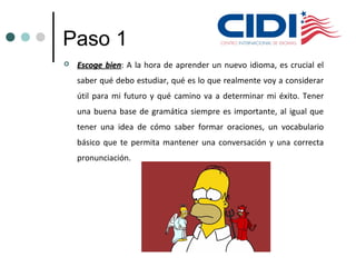 Paso 1
 Escoge bienEscoge bien: A la hora de aprender un nuevo idioma, es crucial el
saber qué debo estudiar, qué es lo que realmente voy a considerar
útil para mi futuro y qué camino va a determinar mi éxito. Tener
una buena base de gramática siempre es importante, al igual que
tener una idea de cómo saber formar oraciones, un vocabulario
básico que te permita mantener una conversación y una correcta
pronunciación.
 