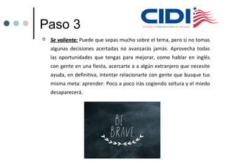 Paso 3
 Se valiente:Se valiente: Puede que sepas mucho sobre el tema, pero si no tomas
algunas decisiones acertadas no avanzarás jamás. Aprovecha todas
las oportunidades que tengas para mejorar, como hablar en inglés
con gente en una fiesta, acercarte a a algún extranjero que necesite
ayuda, en definitiva, intentar relacionarte con gente que busque tus
misma meta: aprender. Poco a poco irás cogiendo soltura y el miedo
desaparecerá.
 