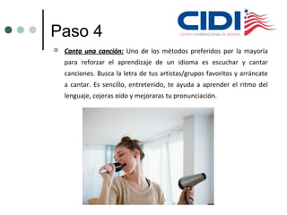 Paso 4
 Canta una canción:Canta una canción: Uno de los métodos preferidos por la mayoría
para reforzar el aprendizaje de un idioma es escuchar y cantar
canciones. Busca la letra de tus artistas/grupos favoritos y arráncate
a cantar. Es sencillo, entretenido, te ayuda a aprender el ritmo del
lenguaje, cojeras oído y mejoraras tu pronunciación.
 