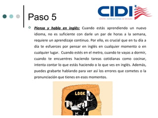 Paso 5
 Piensa y habla en inglés:Piensa y habla en inglés: Cuando estás aprendiendo un nuevo
idioma, no es suficiente con darle un par de horas a la semana,
requiere un aprendizaje continuo. Por ello, es crucial que en tu día a
día te esfuerces por pensar en inglés en cualquier momento o en
cualquier lugar. Cuando estés en el metro, cuando te vayas a dormir,
cuando te encuentres haciendo tareas cotidianas como cocinar,
intenta contar lo que estás haciendo o lo que ves en inglés. Además,
puedes grabarte hablando para ver así los errores que cometes o la
pronunciación que tienes en esos momentos.
 