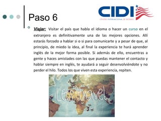 Paso 6

Viajar:Viajar: Visitar el país que habla el idioma o hacer un curso en el
extranjero es definitivamente una de las mejores opciones. Allí
estarás forzado a hablar si o si para comunicarte y a pesar de que, al
principio, de miedo la idea, al final la experiencia te hará aprender
inglés de la mejor forma posible. Si además de ello, encuentras a
gente y haces amistades con las que puedas mantener el contacto y
hablar siempre en inglés, te ayudará a seguir desenvolviéndote y no
perder el hilo. Todos los que viven esta experiencia, repiten.
 